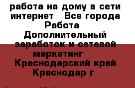 работа на дому в сети интернет - Все города Работа » Дополнительный заработок и сетевой маркетинг   . Краснодарский край,Краснодар г.